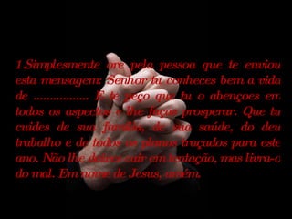 Simplesmente ore pela pessoa que te enviou esta mensagem: Senhor tu conheces bem a vida de ................. E te peço que tu o abençoes em todos os aspectos e lhe faças prosperar. Que tu cuides de sua família, de sua saúde, do deu trabalho e de todos os planos traçados para este ano. Não lhe deixes cair em tentação, mas livra-o do mal. Em nome de Jesus, amém. 