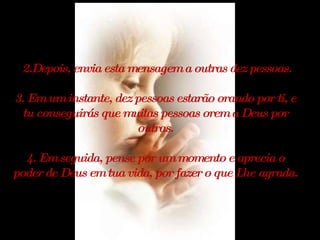 2.Depois, envia esta mensagem a outras dez pessoas. 3. Em um instante, dez pessoas estarão orando por ti, e tu conseguirás que muitas pessoas orem a Deus por outras. 4. Em seguida, pense por um momento e aprecia o poder de Deus em tua vida, por fazer o que Lhe agrada. 