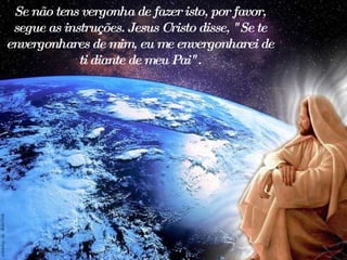 Se não tens vergonha de fazer isto, por favor, segue as instruções. Jesus Cristo disse, "Se te envergonhares de mim, eu me envergonharei de ti diante de meu Pai". 