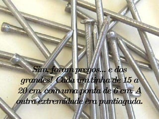 Sim, foram pregos... e dos grandes! Cada um tinha de 15 a 20 cm, com uma ponta de 6 cm. A outra extremidade era puntiaguda.   