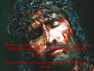 Quando o imaginamos ferido, imaginamos meras feridas, mas não; as dele eram verdadeiros buracos, buracos feitos em seu corpo. Ele não tinha mais sangue para sangrar, portanto, dele saía água.   