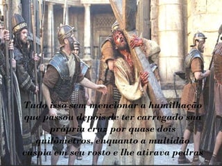 Tudo isso sem mencionar a humilhação que passou depois de ter carregado sua própria cruz por quase dois quilômetros, enquanto a multidão cuspia em seu rosto e lhe atirava pedras 