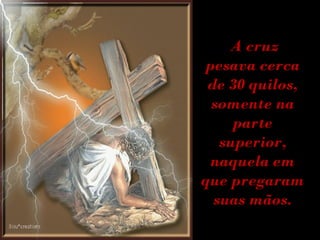A cruz pesava cerca de 30 quilos, somente na parte superior, naquela em que pregaram suas mãos. 
