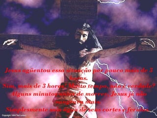 Jesus agüentou essa situação por pouco mais de 3 horas. Sim, mais de 3 horas! Muito tempo, não é verdade? Alguns minutos antes de morrer, Jesus já não sangrava mais. Simplesmente saía água de seus cortes e feridas.   