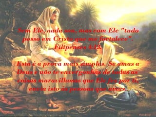 Sem Ele, nada sou, mas com Ele "tudo
posso em Cristo que me fortalece".
Filipenses 4:13.
Esta é a prova mais simples. Se amas a
Deus e não te envergonhas de todas as
coisas maravilhosas que Ele fez por ti,
envia isto às pessoas que amas.
 