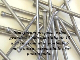 Sim, foram pregos... e dos
grandes! Cada um tinha de 15
a 20 cm, com uma ponta de 6
cm. A outra extremidade era
puntiaguda.
 