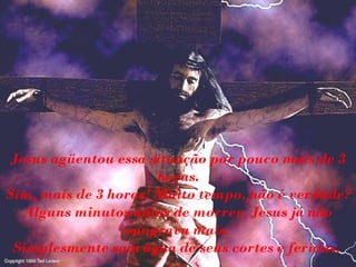 Jesus agüentou essa situação por pouco mais de 3
horas.
Sim, mais de 3 horas! Muito tempo, não é verdade?
Alguns minutos antes de morrer, Jesus já não
sangrava mais.
Simplesmente saía água de seus cortes e feridas.
 