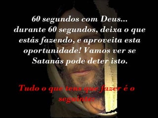60 segundos com Deus...
durante 60 segundos, deixa o que
estás fazendo, e aproveita esta
oportunidade! Vamos ver se
Satanás pode deter isto.
Tudo o que tens que fazer é o
seguinte:

 