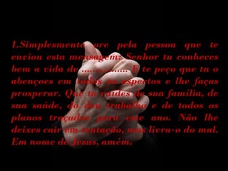 1.Simplesmente ore pela pessoa que te
enviou esta mensagem: Senhor tu conheces
bem a vida de ................. E te peço que tu o
abençoes em todos os aspectos e lhe faças
prosperar. Que tu cuides de sua família, de
sua saúde, do deu trabalho e de todos os
planos traçados para este ano. Não lhe
deixes cair em tentação, mas livra-o do mal.
Em nome de Jesus, amém.

 