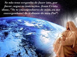 Se não tens vergonha de fazer isto, por
favor, segue as instruções. Jesus Cristo
disse, "Se te envergonhares de mim, eu me
envergonharei de ti diante de meu Pai".

 