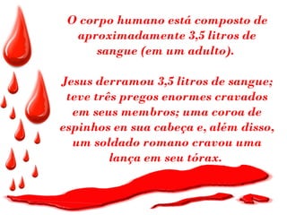 O corpo humano está composto de
  aproximadamente 3,5 litros de
      sangue (em um adulto).

Jesus derramou 3,5 litros de sangue;
 teve três pregos enormes cravados
  em seus membros; uma coroa de
espinhos en sua cabeça e, além disso,
  um soldado romano cravou uma
         lança em seu tórax.
 