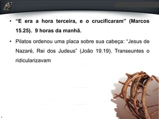 • “E era a hora terceira, e o crucificaram” (Marcos
15.25). 9 horas da manhã.
• Pilatos ordenou uma placa sobre sua cabeça: “Jesus de
Nazaré, Rei dos Judeus” (João 19.19). Transeuntes o
ridicularizavam
 