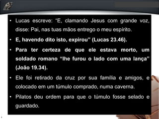 • Lucas escreve: “E, clamando Jesus com grande voz,
disse: Pai, nas tuas mãos entrego o meu espírito.
• E, havendo dito isto, expirou” (Lucas 23.46).
• Para ter certeza de que ele estava morto, um
soldado romano “lhe furou o lado com uma lança”
(João 19.34).
• Ele foi retirado da cruz por sua família e amigos, e
colocado em um túmulo comprado, numa caverna.
• Pilatos deu ordem para que o túmulo fosse selado e
guardado.
 