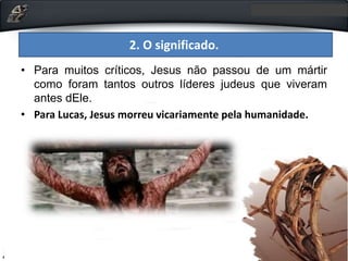 • Para muitos críticos, Jesus não passou de um mártir
como foram tantos outros líderes judeus que viveram
antes dEle.
• Para Lucas, Jesus morreu vicariamente pela humanidade.
2. O significado.
 
