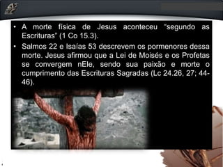 • A morte física de Jesus aconteceu “segundo as
Escrituras” (1 Co 15.3).
• Salmos 22 e Isaías 53 descrevem os pormenores dessa
morte. Jesus afirmou que a Lei de Moisés e os Profetas
se convergem nEle, sendo sua paixão e morte o
cumprimento das Escrituras Sagradas (Lc 24.26, 27; 44-
46).
 