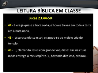 LEITURA BÍBLICA EM CLASSE
Lucas 23.44-50
• 44 - E era já quase a hora sexta, e houve trevas em toda a terra
até à hora nona,
• 45 - escurecendo-se o sol; e rasgou-se ao meio o véu do
templo.
• 46 - E, clamando Jesus com grande voz, disse: Pai, nas tuas
mãos entrego o meu espírito. E, havendo dito isso, expirou.
 
