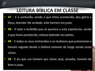 LEITURA BÍBLICA EM CLASSE
• 47 - E o centurião, vendo o que tinha acontecido, deu glória a
Deus, dizendo: Na verdade, este homem era justo.
• 48 - E toda a multidão que se ajuntara a este espetáculo, vendo
o que havia acontecido, voltava batendo nos peitos.
• 49 - E todos os seus conhecidos e as mulheres que juntamente o
haviam seguido desde a Galileia estavam de longe vendo essas
coisas.
• 50 - E eis que um homem por nome José, senador, homem de
bem e justo.
 