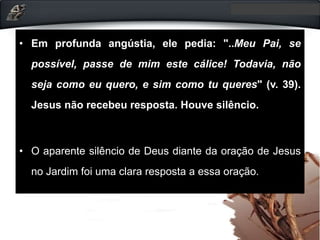 • Em profunda angústia, ele pedia: "..Meu Pai, se
possível, passe de mim este cálice! Todavia, não
seja como eu quero, e sim como tu queres" (v. 39).
Jesus não recebeu resposta. Houve silêncio.
• O aparente silêncio de Deus diante da oração de Jesus
no Jardim foi uma clara resposta a essa oração.
 