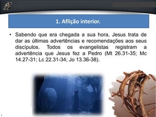 1. Aflição interior.
• Sabendo que era chegada a sua hora, Jesus trata de
dar as últimas advertências e recomendações aos seus
discípulos. Todos os evangelistas registram a
advertência que Jesus fez a Pedro (Mt 26.31-35; Mc
14.27-31; Lc 22.31-34; Jo 13.36-38).
 