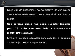 • No jardim do Getsêmani, pouco distante de Jerusalém,
Jesus sabia exatamente o que estava vindo e começou
a orar.
• Seu coração quase não podia suportar tamanho
peso: “A minha alma está cheia de tristeza até a
morte” (Mateus 26.38).
• Então, a multidão apareceu com espadas e porretes.
Judas beijou Jesus, e o prenderam.
 