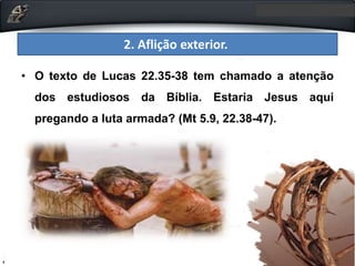 2. Aflição exterior.
• O texto de Lucas 22.35-38 tem chamado a atenção
dos estudiosos da Bíblia. Estaria Jesus aqui
pregando a luta armada? (Mt 5.9, 22.38-47).
 