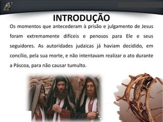 INTRODUÇÃO
Os momentos que antecederam à prisão e julgamento de Jesus
foram extremamente difíceis e penosos para Ele e seus
seguidores. As autoridades judaicas já haviam decidido, em
concílio, pela sua morte, e não intentavam realizar o ato durante
a Páscoa, para não causar tumulto.
 