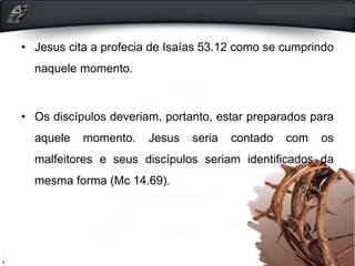• Jesus cita a profecia de Isaías 53.12 como se cumprindo
naquele momento.
• Os discípulos deveriam, portanto, estar preparados para
aquele momento. Jesus seria contado com os
malfeitores e seus discípulos seriam identificados da
mesma forma (Mc 14.69).
 