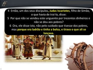 • O que levou, portanto, Judas a agir dessa forma? Os
textos paralelos sobre o relato da traição mostram que
Judas era avarento, amava o dinheiro e a ambição o
levou a entregar o Senhor (Jo 12.4-6).
4 Então, um dos seus discípulos, Judas Iscariotes, filho de Simão,
o que havia de traí-lo, disse:
5 Por que não se vendeu este unguento por trezentos dinheiros e
não se deu aos pobres?
6 Ora, ele disse isto, não pelo cuidado que tivesse dos pobres,
mas porque era ladrão e tinha a bolsa, e tirava o que ali se
lançava.
 