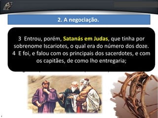 2. A negociação.
• Lucas mostra que o Diabo entra em cena para afastar
esse obstáculo (Lc 22.3-6). O terceiro Evangelho já
havia mostrado, por ocasião da tentação, que o Diabo
tinha se apartado de Jesus até o momento oportuno (Lc
4.13). Sabendo que Judas estava dominado pela
ambição, Satanás incita-o a procurar os líderes
religiosos para vender Jesus (Lc 22.2-6).
3 Entrou, porém, Satanás em Judas, que tinha por
sobrenome Iscariotes, o qual era do número dos doze.
4 E foi, e falou com os principais dos sacerdotes, e com
os capitães, de como lho entregaria;
 