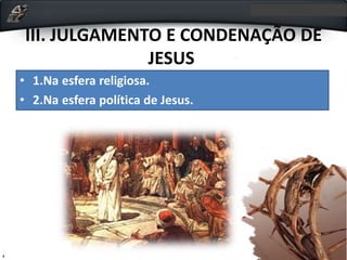 III. JULGAMENTO E CONDENAÇÃO DE
JESUS
• 1.Na esfera religiosa.
• 2.Na esfera política de Jesus.
 