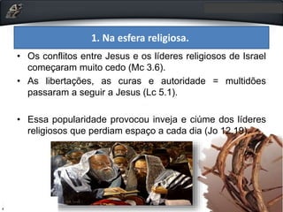 1. Na esfera religiosa.
• Os conflitos entre Jesus e os líderes religiosos de Israel
começaram muito cedo (Mc 3.6).
• As libertações, as curas e autoridade = multidões
passaram a seguir a Jesus (Lc 5.1).
• Essa popularidade provocou inveja e ciúme dos líderes
religiosos que perdiam espaço a cada dia (Jo 12.19).
 