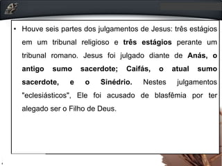 • Houve seis partes dos julgamentos de Jesus: três estágios
em um tribunal religioso e três estágios perante um
tribunal romano. Jesus foi julgado diante de Anás, o
antigo sumo sacerdote; Caifás, o atual sumo
sacerdote, e o Sinédrio. Nestes julgamentos
"eclesiásticos", Ele foi acusado de blasfêmia por ter
alegado ser o Filho de Deus.
 