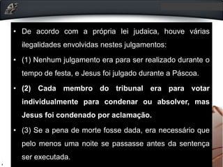 • De acordo com a própria lei judaica, houve várias
ilegalidades envolvidas nestes julgamentos:
• (1) Nenhum julgamento era para ser realizado durante o
tempo de festa, e Jesus foi julgado durante a Páscoa.
• (2) Cada membro do tribunal era para votar
individualmente para condenar ou absolver, mas
Jesus foi condenado por aclamação.
• (3) Se a pena de morte fosse dada, era necessário que
pelo menos uma noite se passasse antes da sentença
ser executada.
 