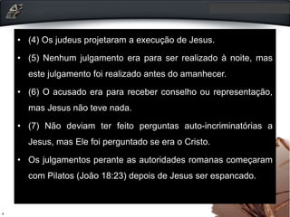 • (4) Os judeus projetaram a execução de Jesus.
• (5) Nenhum julgamento era para ser realizado à noite, mas
este julgamento foi realizado antes do amanhecer.
• (6) O acusado era para receber conselho ou representação,
mas Jesus não teve nada.
• (7) Não deviam ter feito perguntas auto-incriminatórias a
Jesus, mas Ele foi perguntado se era o Cristo.
• Os julgamentos perante as autoridades romanas começaram
com Pilatos (João 18:23) depois de Jesus ser espancado.
 