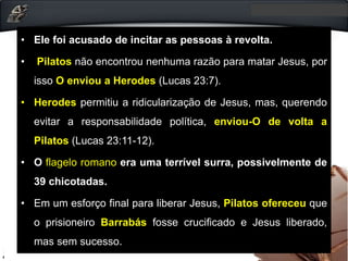 • Ele foi acusado de incitar as pessoas à revolta.
• Pilatos não encontrou nenhuma razão para matar Jesus, por
isso O enviou a Herodes (Lucas 23:7).
• Herodes permitiu a ridicularização de Jesus, mas, querendo
evitar a responsabilidade política, enviou-O de volta a
Pilatos (Lucas 23:11-12).
• O flagelo romano era uma terrível surra, possivelmente de
39 chicotadas.
• Em um esforço final para liberar Jesus, Pilatos ofereceu que
o prisioneiro Barrabás fosse crucificado e Jesus liberado,
mas sem sucesso.
 
