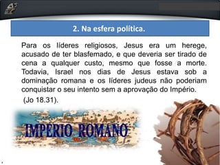 Para os líderes religiosos, Jesus era um herege,
acusado de ter blasfemado, e que deveria ser tirado de
cena a qualquer custo, mesmo que fosse a morte.
Todavia, Israel nos dias de Jesus estava sob a
dominação romana e os líderes judeus não poderiam
conquistar o seu intento sem a aprovação do Império.
(Jo 18.31).
2. Na esfera política.
 