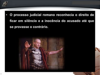 • O processo judicial romano reconhecia o direito de
ficar em silêncio e a inocência do acusado até que
se provasse o contrário.
 