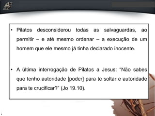 • Pilatos desconsiderou todas as salvaguardas, ao
permitir – e até mesmo ordenar – a execução de um
homem que ele mesmo já tinha declarado inocente.
• A última interrogação de Pilatos a Jesus: “Não sabes
que tenho autoridade [poder] para te soltar e autoridade
para te crucificar?” (Jo 19.10).
 