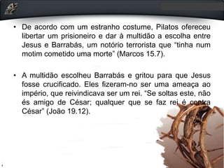 • De acordo com um estranho costume, Pilatos ofereceu
libertar um prisioneiro e dar à multidão a escolha entre
Jesus e Barrabás, um notório terrorista que “tinha num
motim cometido uma morte” (Marcos 15.7).
• A multidão escolheu Barrabás e gritou para que Jesus
fosse crucificado. Eles fizeram-no ser uma ameaça ao
império, que reivindicava ser um rei. “Se soltas este, não
és amigo de César; qualquer que se faz rei é contra
César” (João 19.12).
 