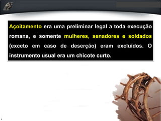 Açoitamento era uma preliminar legal a toda execução
romana, e somente mulheres, senadores e soldados
(exceto em caso de deserção) eram excluídos. O
instrumento usual era um chicote curto.
 