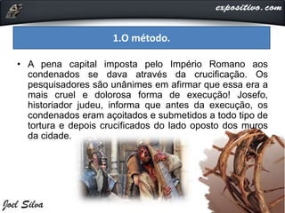 • A pena capital imposta pelo Império Romano aos
condenados se dava através da crucificação. Os
pesquisadores são unânimes em afirmar que essa era a
mais cruel e dolorosa forma de execução! Josefo,
historiador judeu, informa que antes da execução, os
condenados eram açoitados e submetidos a todo tipo de
tortura e depois crucificados do lado oposto dos muros
da cidade.
1.O método.
 