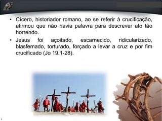 • Cícero, historiador romano, ao se referir à crucificação,
afirmou que não havia palavra para descrever ato tão
horrendo.
• Jesus foi açoitado, escarnecido, ridicularizado,
blasfemado, torturado, forçado a levar a cruz e por fim
crucificado (Jo 19.1-28).
 