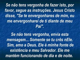 Se não tens vergonha de fazer isto, por favor, segue as instruções. Jesus Cristo disse, "Se te envergonhares de mim, eu me envergonharei de ti diante de meu Pai". Se não tens vergonha, envia esta mensagem... Somente se tu crês nEle. Sim, amo a Deus. Ele é minha fonte de existência e meu Salvador. Ele me mantém funcionando de dia e de noite.   