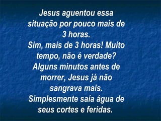 Jesus aguentou essa situação por pouco mais de 3 horas. Sim, mais de 3 horas! Muito tempo, não é verdade? Alguns minutos antes de morrer, Jesus já não sangrava mais. Simplesmente saía água de seus cortes e feridas.   