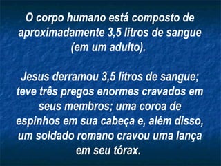O corpo humano está composto de aproximadamente 3,5 litros de sangue (em um adulto).  Jesus derramou 3,5 litros de sangue; teve três pregos enormes cravados em seus membros; uma coroa de espinhos em sua cabeça e, além disso, um soldado romano cravou uma lança em seu tórax.   
