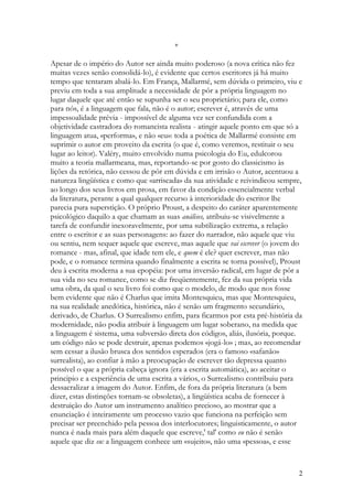 *

Apesar de o império do Autor ser ainda muito poderoso (a nova crítica não fez
muitas vezes senão consolidá-lo), é evidente que certos escritores já há muito
tempo que tentaram abalá-lo. Em França, Mallarmé, sem dúvida o primeiro, viu e
previu em toda a sua amplitude a necessidade de pôr a própria linguagem no
lugar daquele que até então se supunha ser o seu proprietário; para ele, como
para nós, é a linguagem que fala, não é o autor; escrever é, através de uma
impessoalidade prévia - impossível de alguma vez ser confundida com a
objetividade castradora do romancista realista - atingir aquele ponto em que só a
linguagem atua, «performa», e não «eu»: toda a poética de Mallarmé consiste em
suprimir o autor em proveito da escrita (o que é, como veremos, restituir o seu
lugar ao leitor). Valéry, muito envolvido numa psicologia do Eu, edulcorou
muito a teoria mallarmeana, mas, reportando-se por gosto do classicismo às
lições da retórica, não cessou de pôr em dúvida e em irrisão o Autor, acentuou a
natureza lingüística e como que «arriscada» da sua atividade e reivindicou sempre,
ao longo dos seus livros em prosa, em favor da condição essencialmente verbal
da literatura, perante a qual qualquer recurso à interioridade do escritor lhe
parecia pura superstição. O próprio Proust, a despeito do caráter aparentemente
psicológico daquilo a que chamam as suas análises, atribuiu-se visivelmente a
tarefa de confundir inexoravelmente, por uma subtilização extrema, a relação
entre o escritor e as suas personagens: ao fazer do narrador, não aquele que viu
ou sentiu, nem sequer aquele que escreve, mas aquele que vai escrever (o jovem do
romance - mas, afinal, que idade tem ele, e quem é ele? quer escrever, mas não
pode, e o romance termina quando finalmente a escrita se torna possível), Proust
deu à escrita moderna a sua epopéia: por uma inversão radical, em lugar de pôr a
sua vida no seu romance, como se diz freqüentemente, fez da sua própria vida
uma obra, da qual o seu livro foi como que o modelo, de modo que nos fosse
bem evidente que não é Charlus que imita Montesquieu, mas que Montesquieu,
na sua realidade anedótica, histórica, não é senão um fragmento secundário,
derivado, de Charlus. O Surrealismo enfim, para ficarmos por esta pré-história da
modernidade, não podia atribuir à linguagem um lugar soberano, na medida que
a linguagem é sistema, uma subversão direta dos códigos, aliás, ilusória, porque.
um código não se pode destruir, apenas podemos «jogá-lo» ; mas, ao recomendar
sem cessar a ilusão brusca dos sentidos esperados (era o famoso «safanão»
surrealista), ao confiar à mão a preocupação de escrever tão depressa quanto
possível o que a própria cabeça ignora (era a escrita automática), ao aceitar o
principio e a experiência de uma escrita a vários, o Surrealismo contribuiu para
dessacralizar a imagem do Autor. Enfim, de fora da própria literatura (a bem
dizer, estas distinções tornam-se obsoletas), a lingüística acaba de fornecer à
destruição do Autor um instrumento analítico precioso, ao mostrar que a
enunciação é inteiramente um processo vazio que funciona na perfeição sem
precisar ser preenchido pela pessoa dos interlocutores; linguisticamente, o autor
nunca é nada mais para além daquele que escreve,' tal' como eu não é senão
aquele que diz eu: a linguagem conhece um «sujeito», não uma «pessoa», e esse



                                                                                2
 