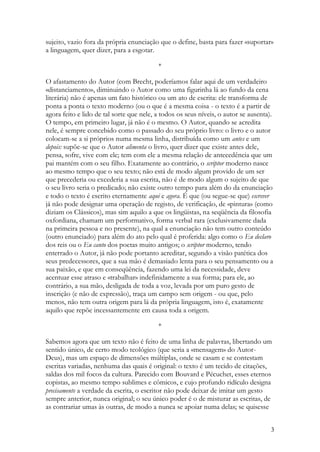 sujeito, vazio fora da própria enunciação que o define, basta para fazer «suportar»
a linguagem, quer dizer, para a esgotar.

                                          *

O afastamento do Autor (com Brecht, poderíamos falar aqui de um verdadeiro
«distanciamento», diminuindo o Autor como uma figurinha lá ao fundo da cena
literária) não é apenas um fato histórico ou um ato de escrita: ele transforma de
ponta a ponta o texto moderno (ou o que é a mesma coisa - o texto é a partir de
agora feito e lido de tal sorte que nele, a todos os seus níveis, o autor se ausenta).
O tempo, em primeiro lugar, já não é o mesmo. O Autor, quando se acredita
nele, é sempre concebido como o passado do seu próprio livro: o livro e o autor
colocam-se a si próprios numa mesma linha, distribuída como um antes e um
depois: supõe-se que o Autor alimenta o livro, quer dizer que existe antes dele,
pensa, sofre, vive com ele; tem com ele a mesma relação de antecedência que um
pai mantém com o seu filho. Exatamente ao contrário, o scriptor moderno nasce
ao mesmo tempo que o seu texto; não está de modo algum provido de um ser
que precederia ou excederia a sua escrita, não é de modo algum o sujeito de que
o seu livro seria o predicado; não existe outro tempo para além do da enunciação
e todo o texto é escrito eternamente aqui e agora. É que (ou segue-se que) escrever
já não pode designar uma operação de registo, de verificação, de «pintura» (como
diziam os Clássicos), mas sim aquilo a que os lingüistas, na seqüência da filosofia
oxfordiana, chamam um performativo, forma verbal rara (exclusivamente dada
na primeira pessoa e no presente), na qual a enunciação não tem outro conteúdo
(outro enunciado) para além do ato pelo qual é proferida: algo como o Eu declaro
dos reis ou o Eu canto dos poetas muito antigos; o scriptor moderno, tendo
enterrado o Autor, já não pode portanto acreditar, segundo a visão patética dos
seus predecessores, que a sua mão é demasiado lenta para o seu pensamento ou a
sua paixão, e que em conseqüência, fazendo uma lei da necessidade, deve
acentuar esse atraso e «trabalhar» indefinidamente a sua forma; para ele, ao
contrário, a sua mão, desligada de toda a voz, levada por um puro gesto de
inscrição (e não de expressão), traça um campo sem origem - ou que, pelo
menos, não tem outra origem para lá da própria linguagem, isto é, exatamente
aquilo que repõe incessantemente em causa toda a origem.

                                          *

Sabemos agora que um texto não é feito de uma linha de palavras, libertando um
sentido único, de certo modo teológico (que seria a «mensagem» do Autor-
Deus), mas um espaço de dimensões múltiplas, onde se casam e se contestam
escritas variadas, nenhuma das quais é original: o texto é um tecido de citações,
saldas dos mil focos da cultura. Parecido com Bouvard e Pécuchet, esses eternos
copistas, ao mesmo tempo sublimes e cômicos, e cujo profundo ridículo designa
precisamente a verdade da escrita, o escritor não pode deixar de imitar um gesto
sempre anterior, nunca original; o seu único poder é o de misturar as escritas, de
as contrariar umas às outras, de modo a nunca se apoiar numa delas; se quisesse


                                                                                     3
 