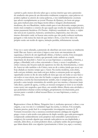 exprimir-se, pelo menos deveria saber que a «coisa» interior que tem a pretensão
de «traduzir» não passa de um dicionário totalmente composto, cujas palavras só
podem explicar-se através de outras palavras, e isso indefinidamente: aventura
que adveio exemplarmente ao jovem Thomas de Quincey, tio bom em grego
que, para traduzir para esta língua morta idéias e imagens absolutamente
modernas, diz-nos Baudelaire, «tinha criado para si um dicionário sempre pronto,
muito mais complexo e extenso do que aquele que resulta da vulgar paciência dos
temas puramente literários» (Os Paraísos Artificiais); sucedendo ao Autor, o scriptor
não tem já em si paixões, humores, sentimentos, impressões, mas sim esse
imenso dicionário onde vai buscar uma escrita que não pode conhecer nenhuma
paragem: a vida nunca faz mais do que imitar o livro, e esse livro não é ele
próprio senão um tecido de signos, imitação perdida, infinitamente recuada.

                                          *

Uma vez o autor afastado, a pretensão de «decifrar» um texto torna-se totalmente
inútil. Dar um Autor a um texto é impor a esse texto um mecanismo de
segurança, é dotá-lo de um significado último, é fechar a escrita. Esta concepção
convém perfeitamente à critica, que pretende então atribuir-se a tarefa
importante de descobrir o Autor (ou as suas hipóstases: a sociedade, a história, a
psique, a liberdade) sob a obra: encontrado o Autor, o texto é «explicado», o
critico venceu; não há pois nada de espantoso no fato de, historicamente, o reino
do Autor ter sido também o do Critico, nem no de a critica (ainda que nova) ser
hoje abalada ao mesmo tempo que o Autor. Na escrita moderna, com efeito,
tudo está por deslindar, mas nada está por decifrar; a estrutura pode ser seguida,
«apanhada» (como se diz de uma malha de meia que cai) em todas as suas fases e
em todos os seus níveis, mas não há fundo; o espaço da escrita percorre-se, não
se perfura; a escrita faz incessantemente sentido, mas é sempre para o evaporar;
procede a uma isenção sistemática do sentido; por isso mesmo, a literatura (mais
valia dizer, a partir de agora, a escrita), ao recusar consignar ao texto (e ao mundo
como texto) um «segredo», quer dizer, um sentido último, liberta uma atividade a
que poderíamos chamar contra-teológica, propriamente revolucionária, pois
recusar parar o sentido é afinal recusar Deus e as suas hipóstases, a razão, a
ciência, a lei.

                                          *

Regressemos à frase de Balzac. Ninguém (isto é, nenhuma «pessoa») a disse: a sua
origem, a sua voz não é o verdadeiro lugar da escrita, é a leitura. Um exemplo,
bastante preciso, pode fazê-lo a compreender: investigações recentes (J.-P.
Vernant) trouxeram à luz a natureza constitutivamente ambígua da tragédia
grega; o texto é nela tecido com palavras de duplo sentido, que cada personagem
compreende unilateralmente (este perpétuo mal-entendido é precisamente o
«trágico»); há contudo alguém que entende cada palavra na sua duplicidade, e
entende, além disso, se assim podemos dizer, a própria surdez das personagens
que falam diante dele: esse alguém é precisamente o leitor (ou, aqui, o ouvinte).


                                                                                    4
 