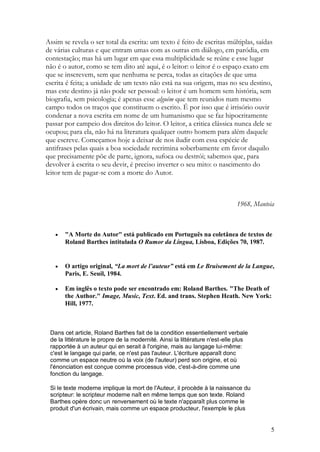 Assim se revela o ser total da escrita: um texto é feito de escritas múltiplas, saídas
de várias culturas e que entram umas com as outras em diálogo, em paródia, em
contestação; mas há um lugar em que essa multiplicidade se reúne e esse lugar
não é o autor, como se tem dito até aqui, é o leitor: o leitor é o espaço exato em
que se inscrevem, sem que nenhuma se perca, todas as citações de que uma
escrita é feita; a unidade de um texto não está na sua origem, mas no seu destino,
mas este destino já não pode ser pessoal: o leitor é um homem sem história, sem
biografia, sem psicologia; é apenas esse alguém que tem reunidos num mesmo
campo todos os traços que constituem o escrito. É por isso que é irrisório ouvir
condenar a nova escrita em nome de um humanismo que se faz hipocritamente
passar por campeio dos direitos do leitor. O leitor, a critica clássica nunca dele se
ocupou; para ela, não há na literatura qualquer outro homem para além daquele
que escreve. Começamos hoje a deixar de nos iludir com essa espécie de
antifrases pelas quais a boa sociedade recrimina soberbamente em favor daquilo
que precisamente põe de parte, ignora, sufoca ou destrói; sabemos que, para
devolver à escrita o seu devir, é preciso inverter o seu mito: o nascimento do
leitor tem de pagar-se com a morte do Autor.



                                                                             1968, Manteia



      "A Morte do Autor" está publicado em Português na coletânea de textos de
       Roland Barthes intitulada O Rumor da Língua, Lisboa, Edições 70, 1987.


      O artigo original, “La mort de l’auteur” está em Le Bruisement de la Langue,
       Paris, E. Seuil, 1984.

      Em inglês o texto pode ser encontrado em: Roland Barthes. "The Death of
       the Author." Image, Music, Text. Ed. and trans. Stephen Heath. New York:
       Hill, 1977.



 Dans cet article, Roland Barthes fait de la condition essentiellement verbale
 de la littérature le propre de la modernité. Ainsi la littérature n'est-elle plus
 rapportée à un auteur qui en serait à l'origine, mais au langage lui-même:
 c'est le langage qui parle, ce n'est pas l'auteur. L'écriture apparaît donc
 comme un espace neutre où la voix (de l'auteur) perd son origine, et où
 l'énonciation est conçue comme processus vide, c'est-à-dire comme une
 fonction du langage.

 Si le texte moderne implique la mort de l'Auteur, il procède à la naissance du
 scripteur: le scripteur moderne naît en même temps que son texte. Roland
 Barthes opère donc un renversement où le texte n'apparaît plus comme le
 produit d'un écrivain, mais comme un espace producteur, l'exemple le plus


                                                                                        5
 