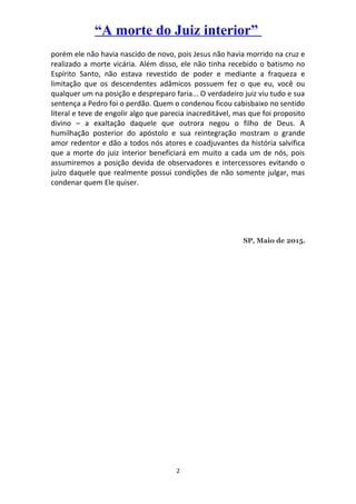 “A morte do Juiz interior”
porém ele não havia nascido de novo, pois Jesus não havia morrido na cruz e
realizado a morte vicária. Além disso, ele não tinha recebido o batismo no
Espírito Santo, não estava revestido de poder e mediante a fraqueza e
limitação que os descendentes adâmicos possuem fez o que eu, você ou
qualquer um na posição e despreparo faria... O verdadeiro juiz viu tudo e sua
sentença a Pedro foi o perdão. Quem o condenou ficou cabisbaixo no sentido
literal e teve de engolir algo que parecia inacreditável, mas que foi proposito
divino – a exaltação daquele que outrora negou o filho de Deus. A
humilhação posterior do apóstolo e sua reintegração mostram o grande
amor redentor e dão a todos nós atores e coadjuvantes da história salvífica
que a morte do juiz interior beneficiará em muito a cada um de nós, pois
assumiremos a posição devida de observadores e intercessores evitando o
juízo daquele que realmente possui condições de não somente julgar, mas
condenar quem Ele quiser.
SP, Maio de 2015.
2
 